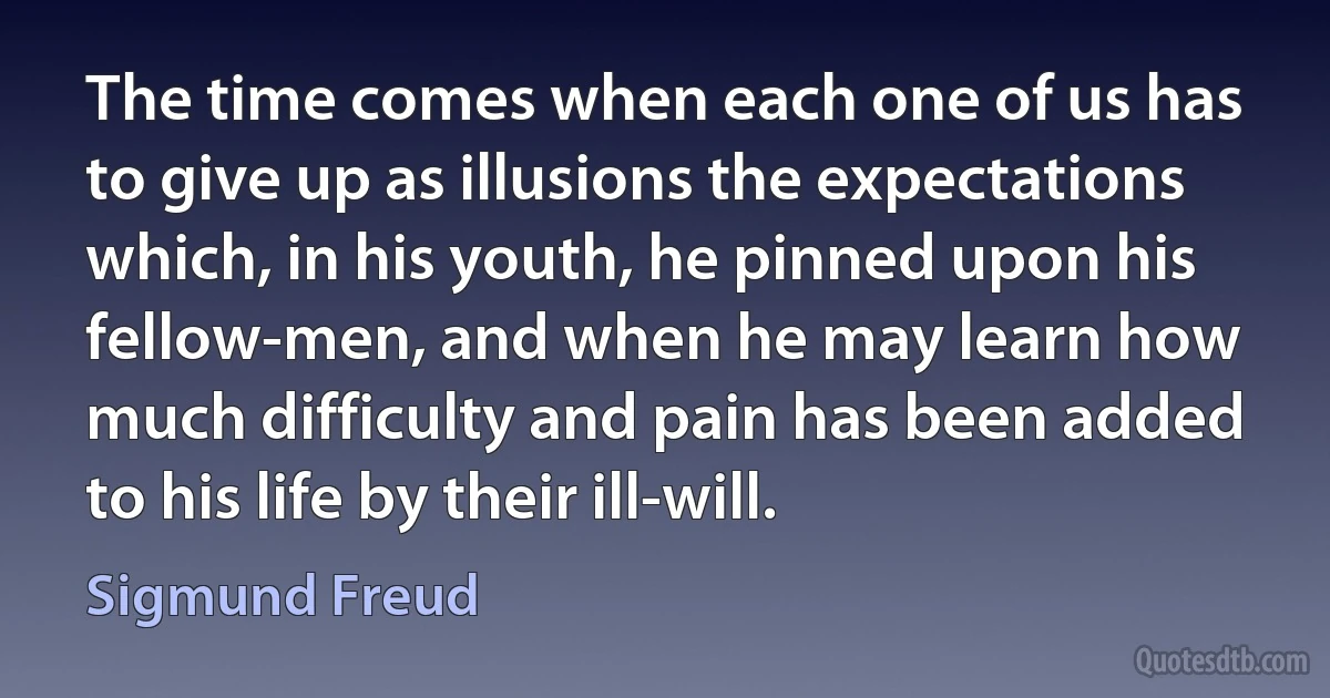 The time comes when each one of us has to give up as illusions the expectations which, in his youth, he pinned upon his fellow-men, and when he may learn how much difficulty and pain has been added to his life by their ill-will. (Sigmund Freud)