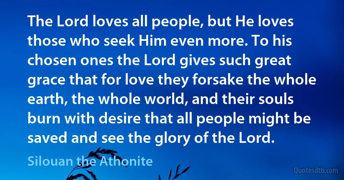 The Lord loves all people, but He loves those who seek Him even more. To his chosen ones the Lord gives such great grace that for love they forsake the whole earth, the whole world, and their souls burn with desire that all people might be saved and see the glory of the Lord. (Silouan the Athonite)