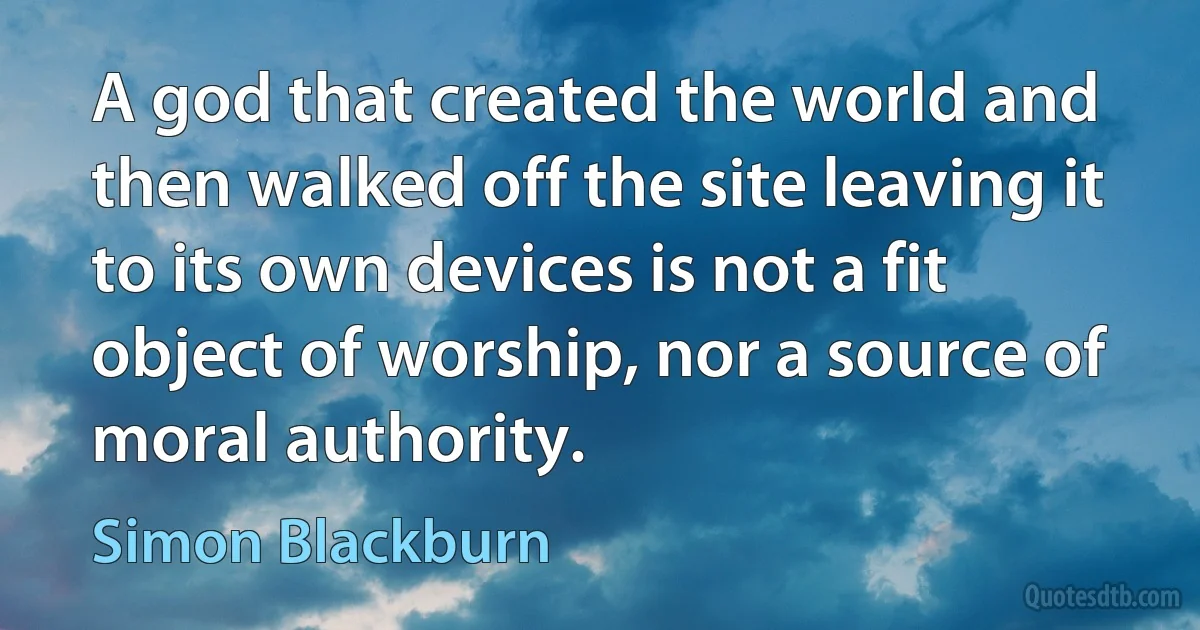 A god that created the world and then walked off the site leaving it to its own devices is not a fit object of worship, nor a source of moral authority. (Simon Blackburn)