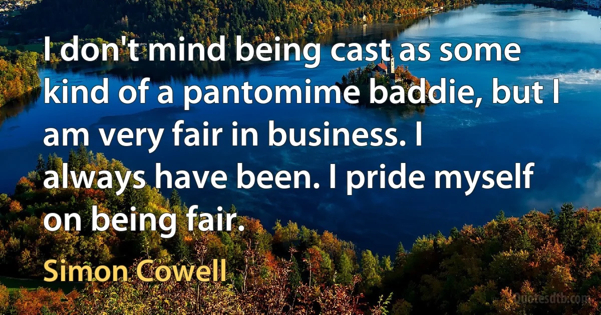 I don't mind being cast as some kind of a pantomime baddie, but I am very fair in business. I always have been. I pride myself on being fair. (Simon Cowell)