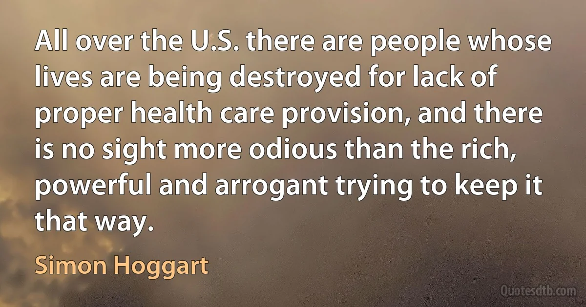 All over the U.S. there are people whose lives are being destroyed for lack of proper health care provision, and there is no sight more odious than the rich, powerful and arrogant trying to keep it that way. (Simon Hoggart)