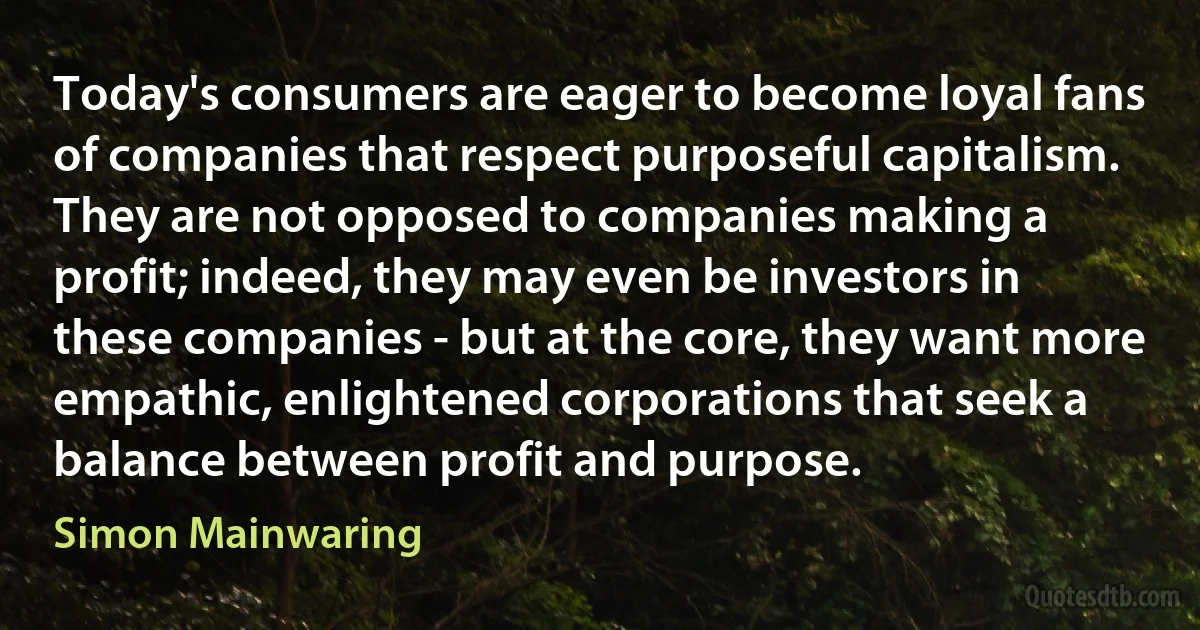 Today's consumers are eager to become loyal fans of companies that respect purposeful capitalism. They are not opposed to companies making a profit; indeed, they may even be investors in these companies - but at the core, they want more empathic, enlightened corporations that seek a balance between profit and purpose. (Simon Mainwaring)