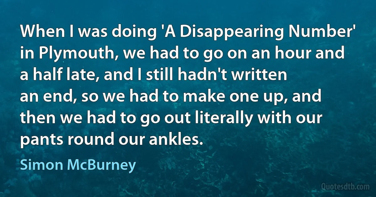 When I was doing 'A Disappearing Number' in Plymouth, we had to go on an hour and a half late, and I still hadn't written an end, so we had to make one up, and then we had to go out literally with our pants round our ankles. (Simon McBurney)