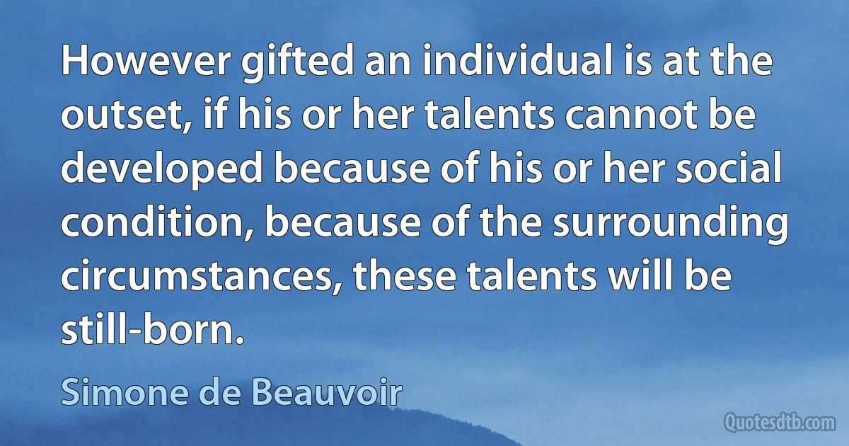 However gifted an individual is at the outset, if his or her talents cannot be developed because of his or her social condition, because of the surrounding circumstances, these talents will be still-born. (Simone de Beauvoir)