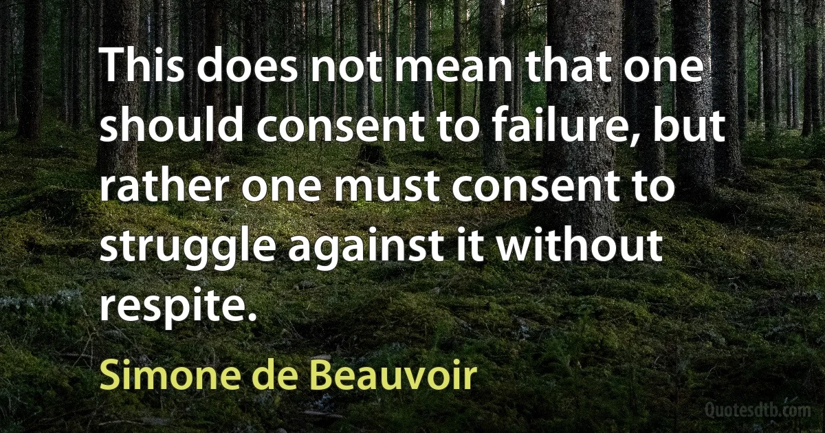 This does not mean that one should consent to failure, but rather one must consent to struggle against it without respite. (Simone de Beauvoir)