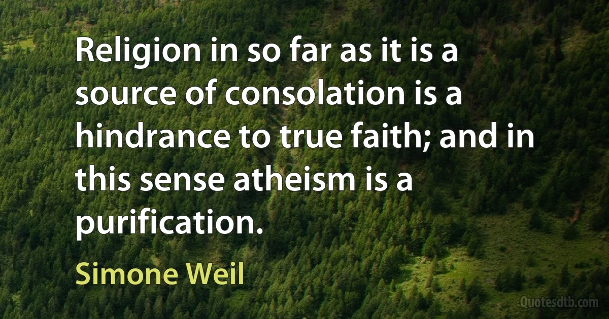 Religion in so far as it is a source of consolation is a hindrance to true faith; and in this sense atheism is a purification. (Simone Weil)