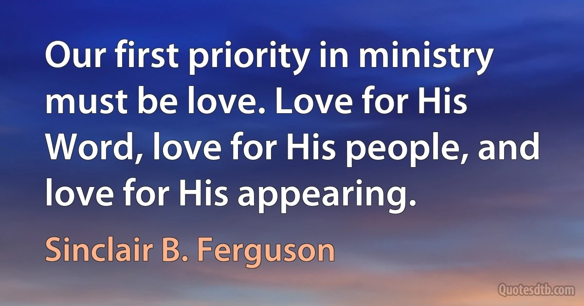 Our first priority in ministry must be love. Love for His Word, love for His people, and love for His appearing. (Sinclair B. Ferguson)