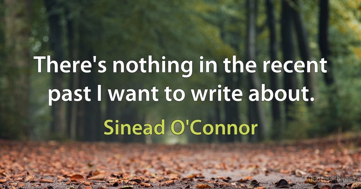 There's nothing in the recent past I want to write about. (Sinead O'Connor)