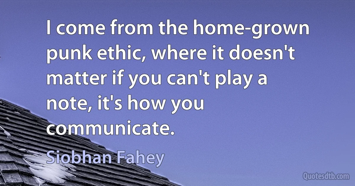 I come from the home-grown punk ethic, where it doesn't matter if you can't play a note, it's how you communicate. (Siobhan Fahey)