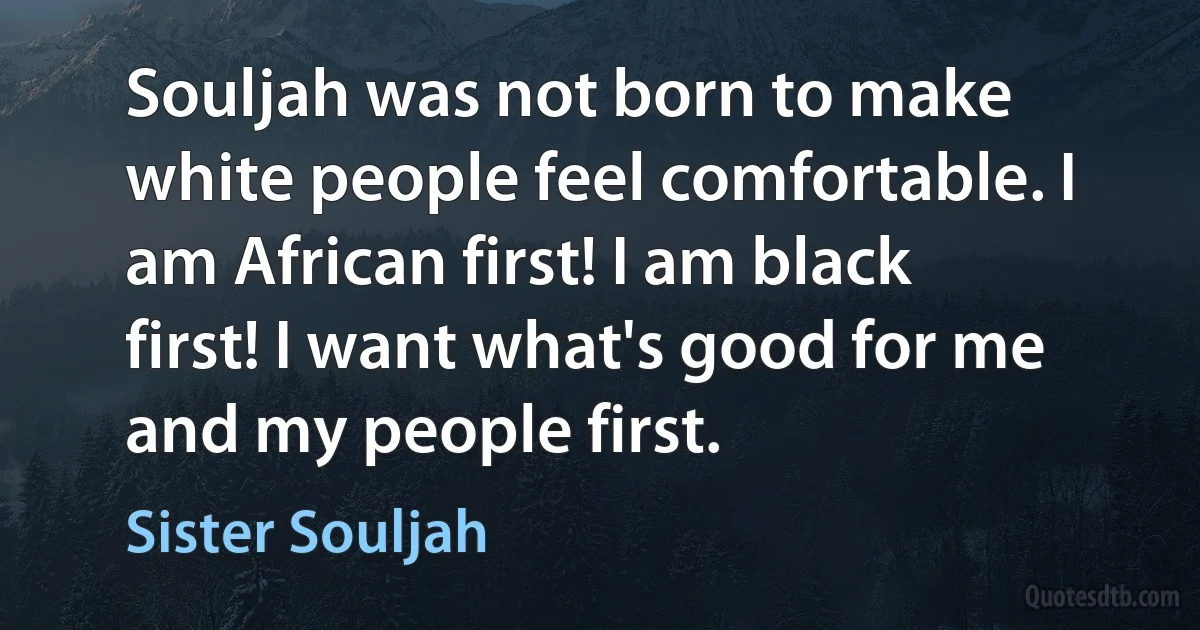 Souljah was not born to make white people feel comfortable. I am African first! I am black first! I want what's good for me and my people first. (Sister Souljah)