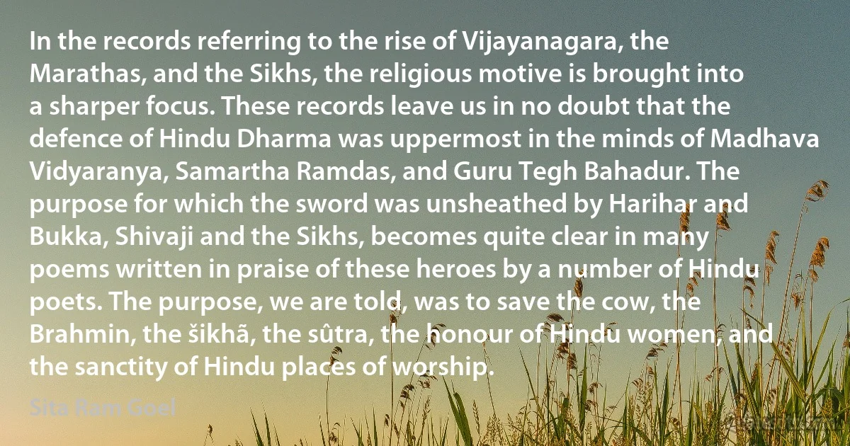 In the records referring to the rise of Vijayanagara, the Marathas, and the Sikhs, the religious motive is brought into a sharper focus. These records leave us in no doubt that the defence of Hindu Dharma was uppermost in the minds of Madhava Vidyaranya, Samartha Ramdas, and Guru Tegh Bahadur. The purpose for which the sword was unsheathed by Harihar and Bukka, Shivaji and the Sikhs, becomes quite clear in many poems written in praise of these heroes by a number of Hindu poets. The purpose, we are told, was to save the cow, the Brahmin, the šikhã, the sûtra, the honour of Hindu women, and the sanctity of Hindu places of worship. (Sita Ram Goel)