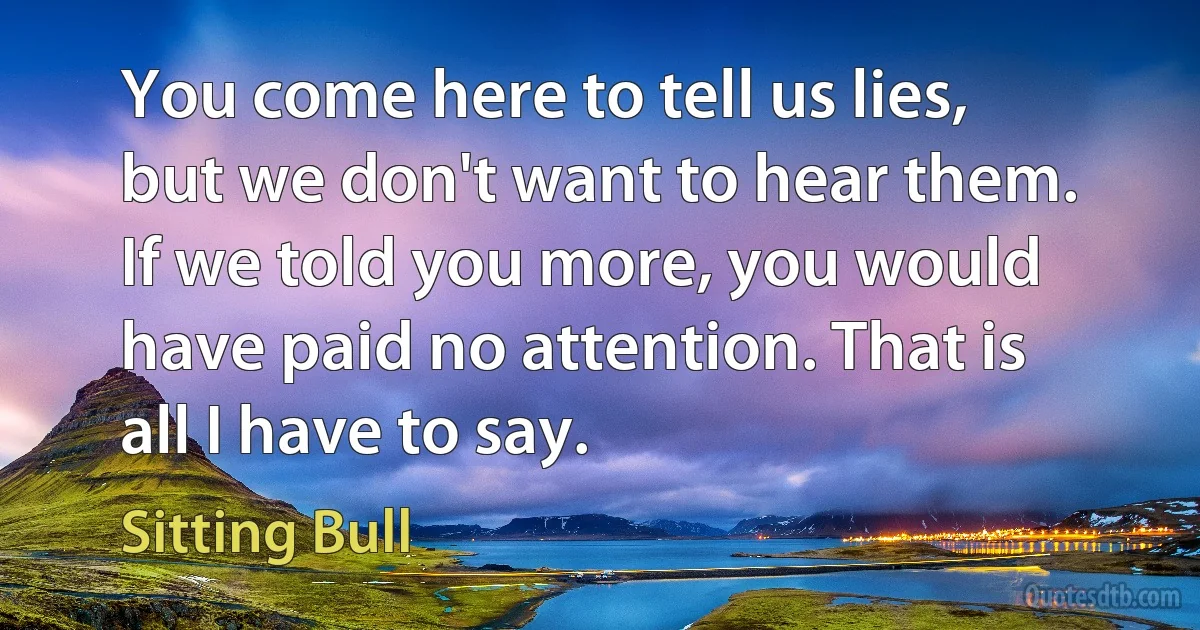 You come here to tell us lies, but we don't want to hear them. If we told you more, you would have paid no attention. That is all I have to say. (Sitting Bull)