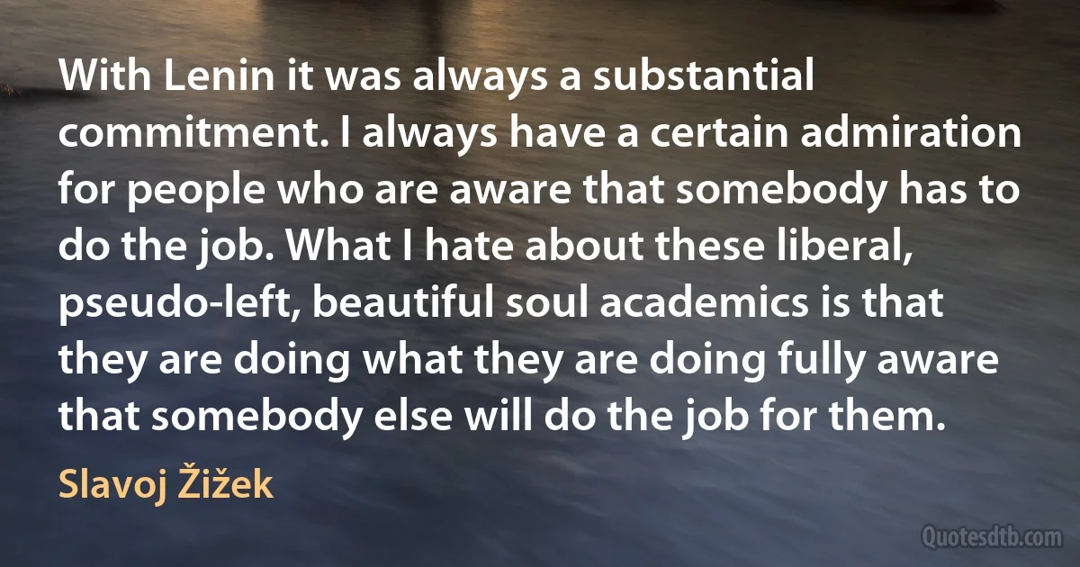 With Lenin it was always a substantial commitment. I always have a certain admiration for people who are aware that somebody has to do the job. What I hate about these liberal, pseudo-left, beautiful soul academics is that they are doing what they are doing fully aware that somebody else will do the job for them. (Slavoj Žižek)