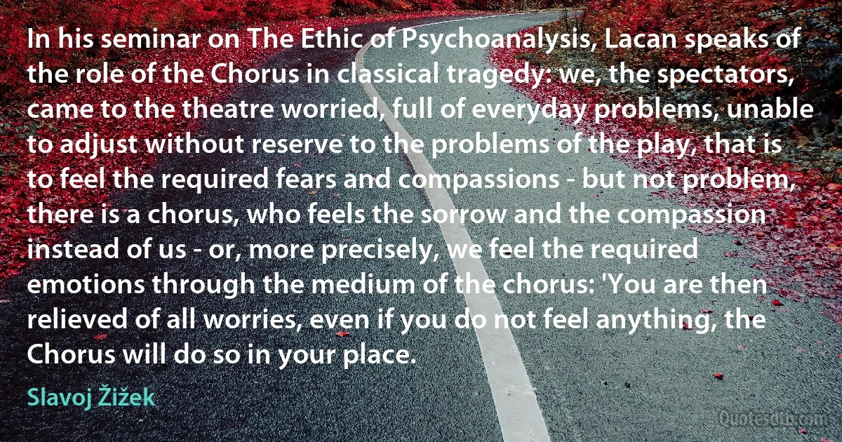 In his seminar on The Ethic of Psychoanalysis, Lacan speaks of the role of the Chorus in classical tragedy: we, the spectators, came to the theatre worried, full of everyday problems, unable to adjust without reserve to the problems of the play, that is to feel the required fears and compassions - but not problem, there is a chorus, who feels the sorrow and the compassion instead of us - or, more precisely, we feel the required emotions through the medium of the chorus: 'You are then relieved of all worries, even if you do not feel anything, the Chorus will do so in your place. (Slavoj Žižek)