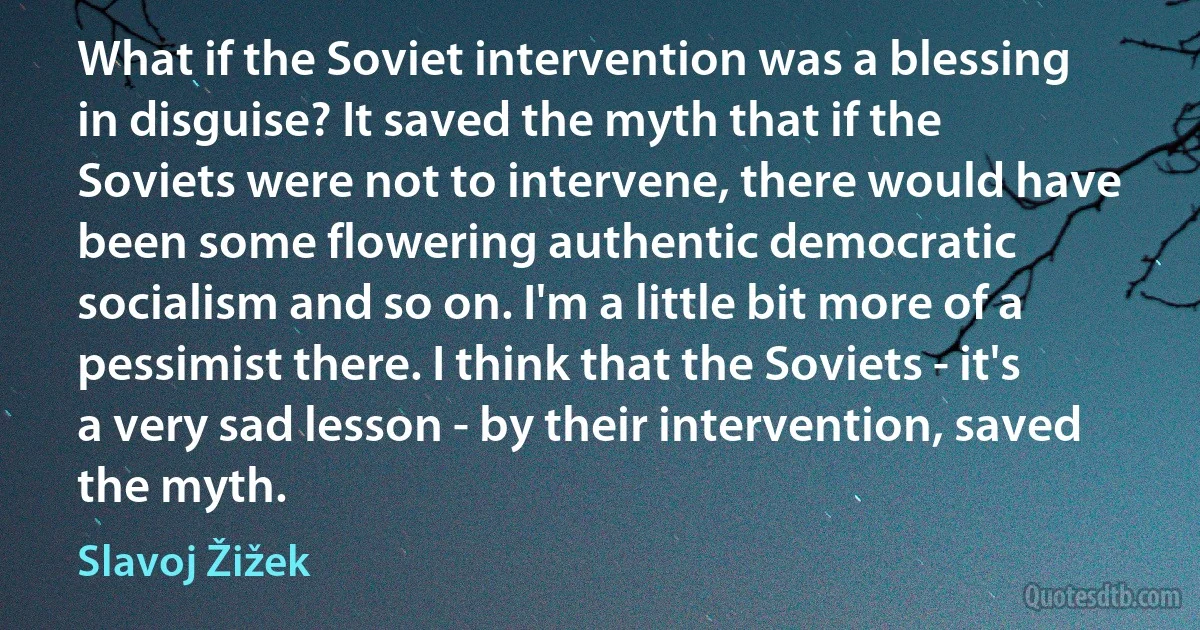 What if the Soviet intervention was a blessing in disguise? It saved the myth that if the Soviets were not to intervene, there would have been some flowering authentic democratic socialism and so on. I'm a little bit more of a pessimist there. I think that the Soviets - it's a very sad lesson - by their intervention, saved the myth. (Slavoj Žižek)