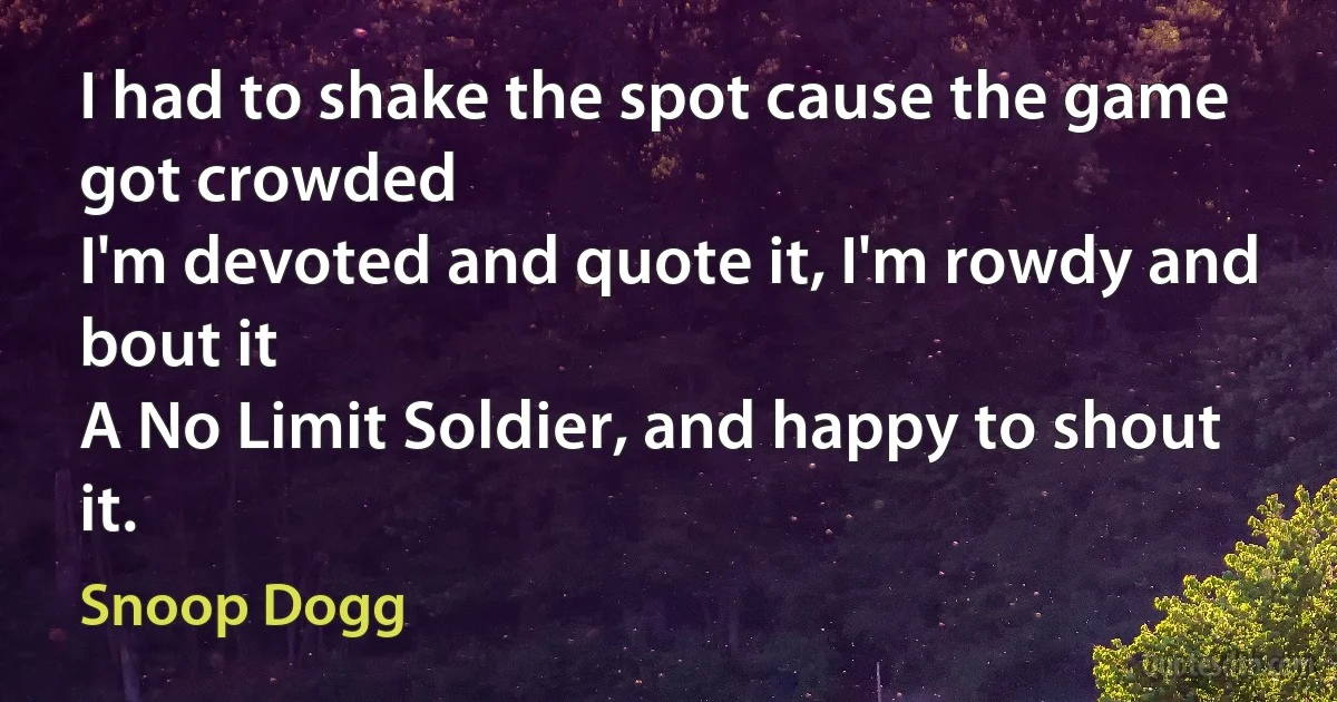 I had to shake the spot cause the game got crowded
I'm devoted and quote it, I'm rowdy and bout it
A No Limit Soldier, and happy to shout it. (Snoop Dogg)