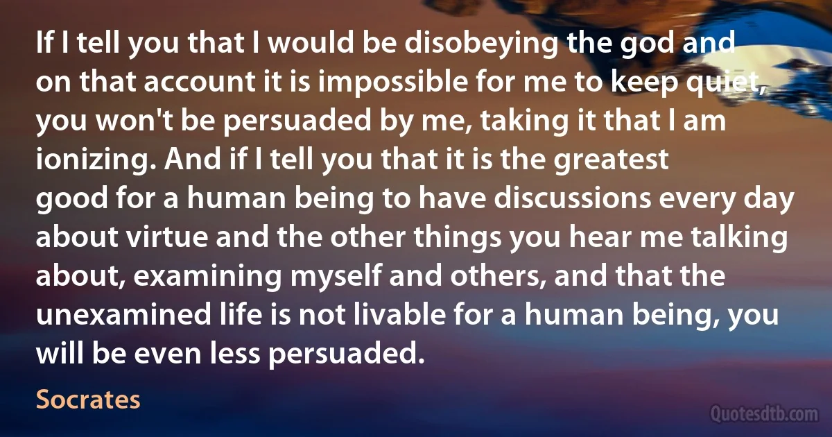 If I tell you that I would be disobeying the god and on that account it is impossible for me to keep quiet, you won't be persuaded by me, taking it that I am ionizing. And if I tell you that it is the greatest good for a human being to have discussions every day about virtue and the other things you hear me talking about, examining myself and others, and that the unexamined life is not livable for a human being, you will be even less persuaded. (Socrates)