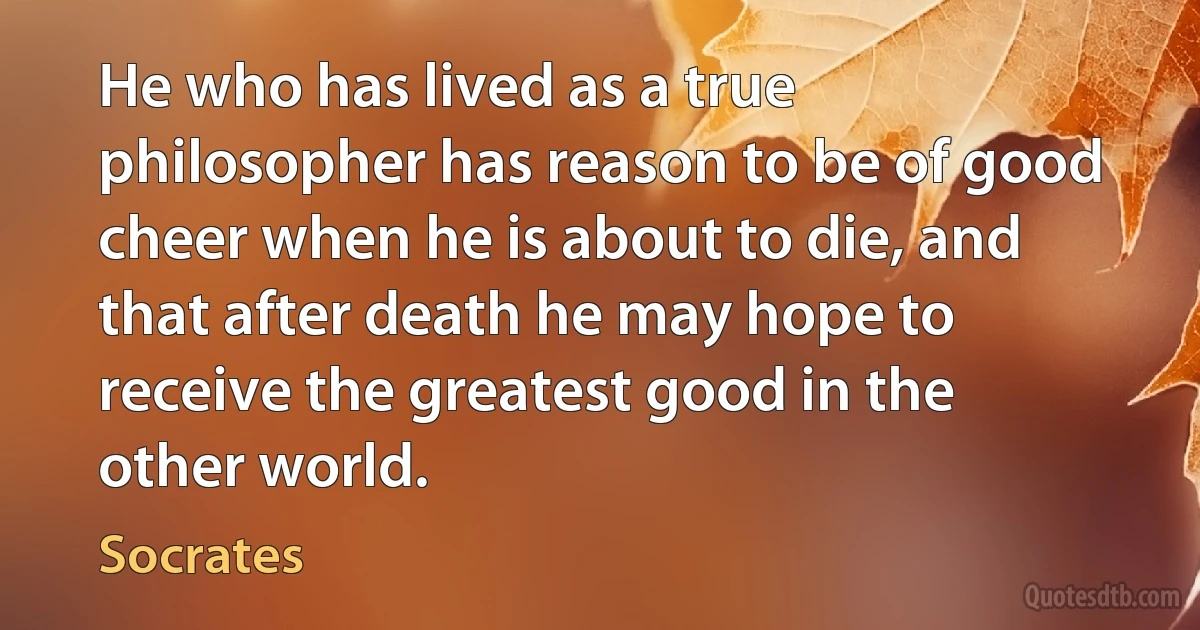 He who has lived as a true philosopher has reason to be of good cheer when he is about to die, and that after death he may hope to receive the greatest good in the other world. (Socrates)