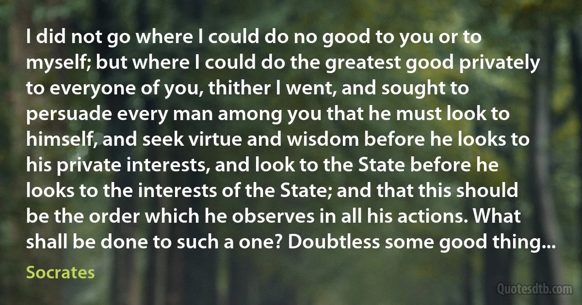 I did not go where I could do no good to you or to myself; but where I could do the greatest good privately to everyone of you, thither I went, and sought to persuade every man among you that he must look to himself, and seek virtue and wisdom before he looks to his private interests, and look to the State before he looks to the interests of the State; and that this should be the order which he observes in all his actions. What shall be done to such a one? Doubtless some good thing... (Socrates)