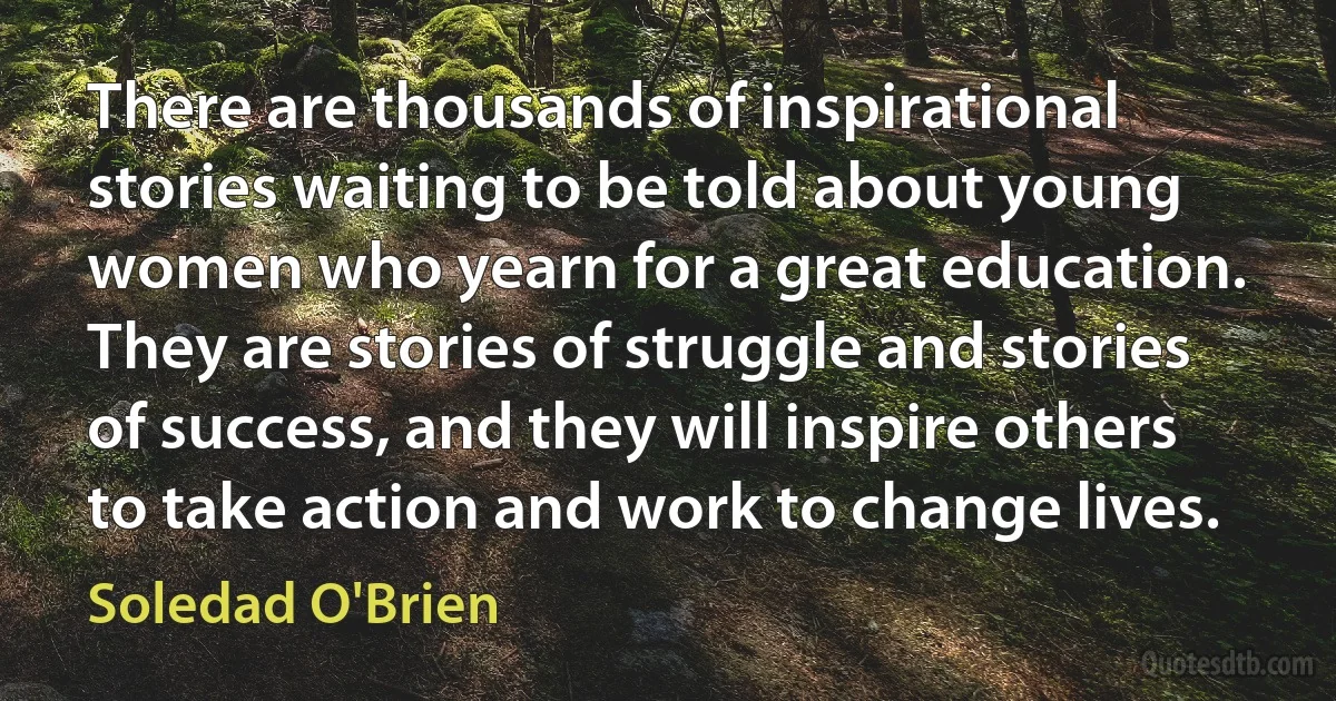 There are thousands of inspirational stories waiting to be told about young women who yearn for a great education. They are stories of struggle and stories of success, and they will inspire others to take action and work to change lives. (Soledad O'Brien)