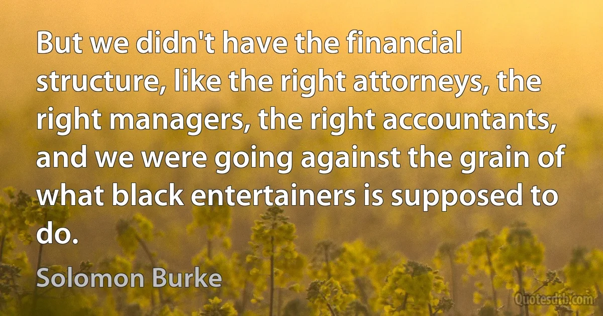 But we didn't have the financial structure, like the right attorneys, the right managers, the right accountants, and we were going against the grain of what black entertainers is supposed to do. (Solomon Burke)