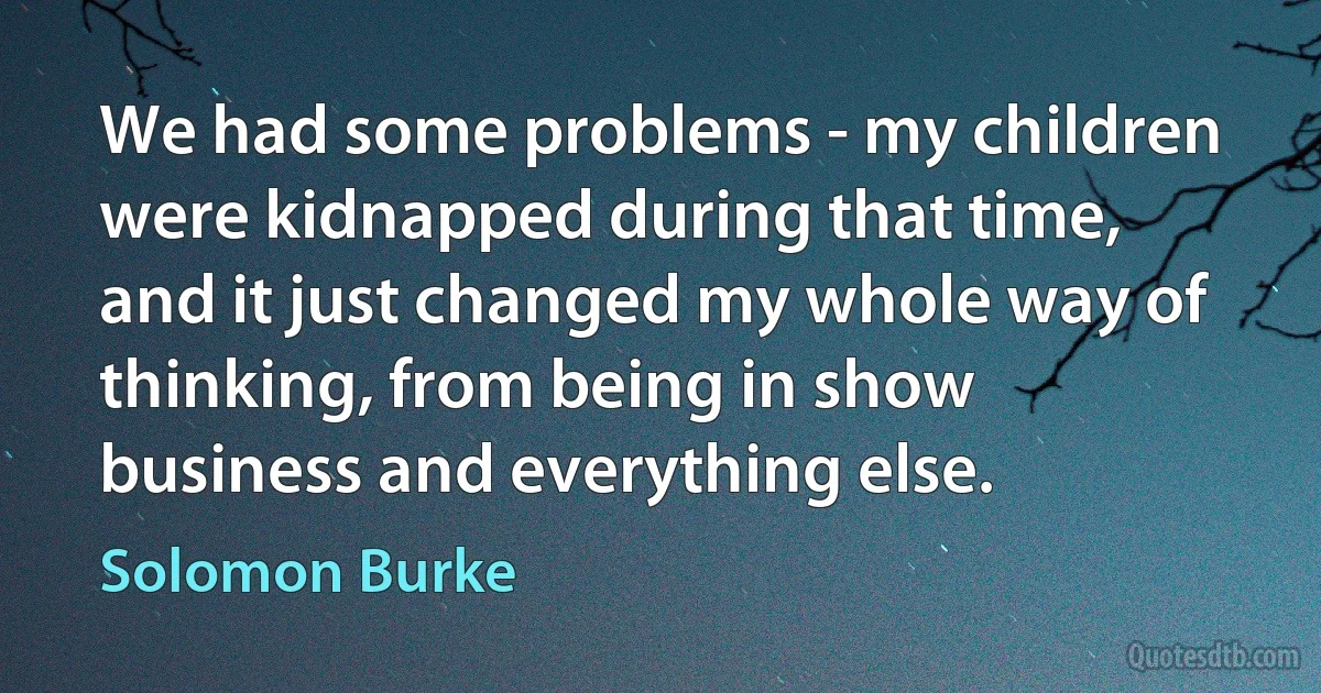 We had some problems - my children were kidnapped during that time, and it just changed my whole way of thinking, from being in show business and everything else. (Solomon Burke)