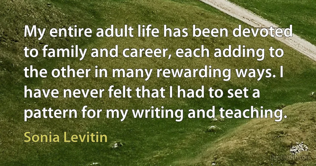 My entire adult life has been devoted to family and career, each adding to the other in many rewarding ways. I have never felt that I had to set a pattern for my writing and teaching. (Sonia Levitin)