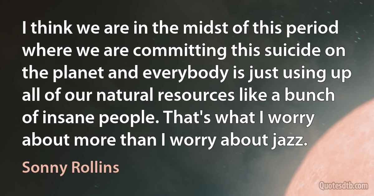 I think we are in the midst of this period where we are committing this suicide on the planet and everybody is just using up all of our natural resources like a bunch of insane people. That's what I worry about more than I worry about jazz. (Sonny Rollins)