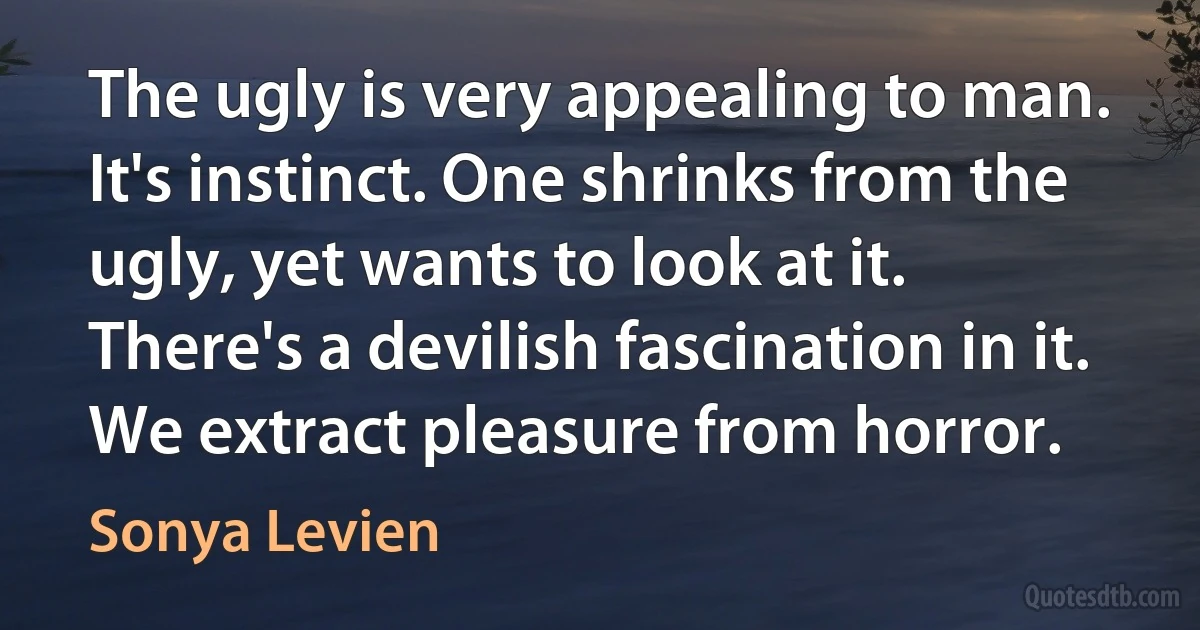 The ugly is very appealing to man. It's instinct. One shrinks from the ugly, yet wants to look at it. There's a devilish fascination in it. We extract pleasure from horror. (Sonya Levien)