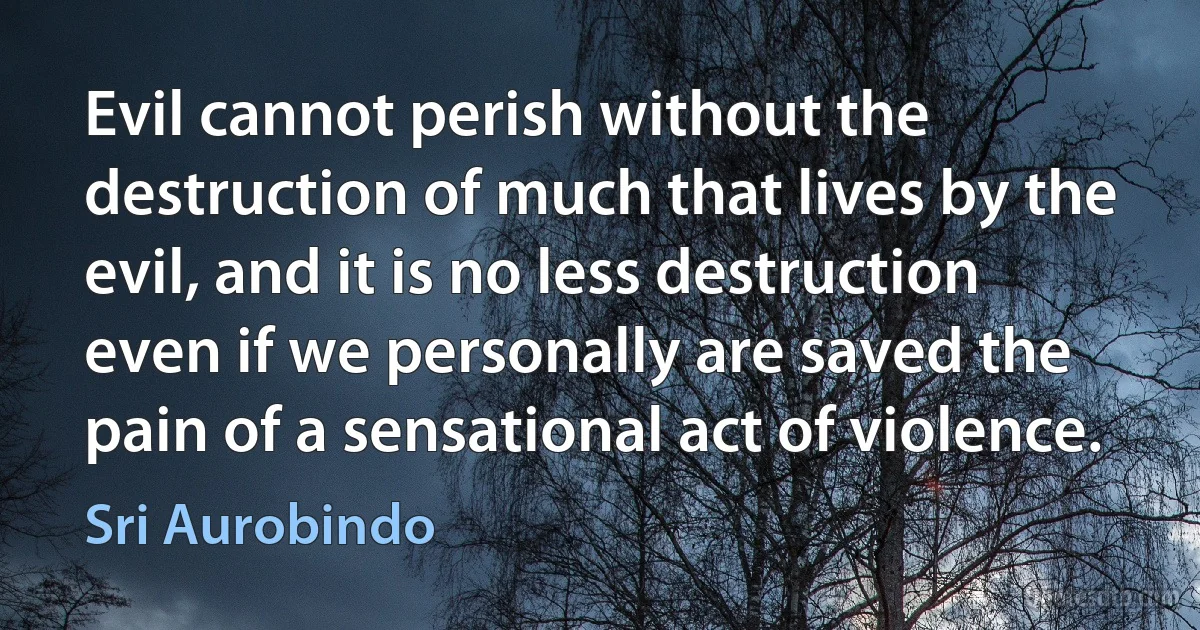 Evil cannot perish without the destruction of much that lives by the evil, and it is no less destruction even if we personally are saved the pain of a sensational act of violence. (Sri Aurobindo)