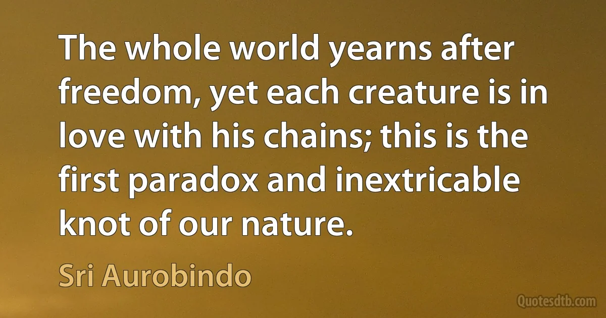 The whole world yearns after freedom, yet each creature is in love with his chains; this is the first paradox and inextricable knot of our nature. (Sri Aurobindo)