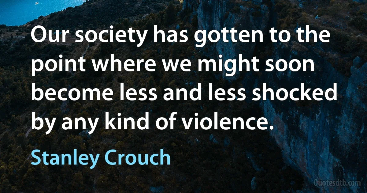 Our society has gotten to the point where we might soon become less and less shocked by any kind of violence. (Stanley Crouch)