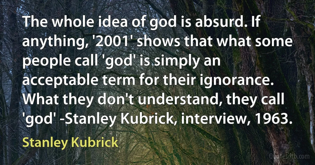 The whole idea of god is absurd. If anything, '2001' shows that what some people call 'god' is simply an acceptable term for their ignorance. What they don't understand, they call 'god' -Stanley Kubrick, interview, 1963. (Stanley Kubrick)