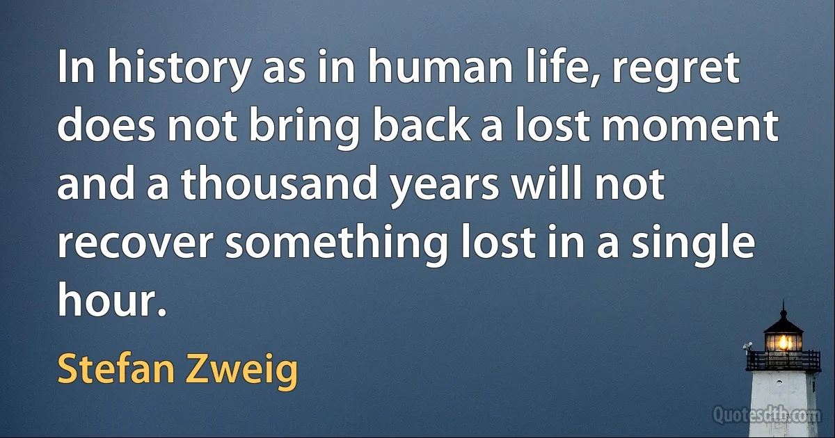 In history as in human life, regret does not bring back a lost moment and a thousand years will not recover something lost in a single hour. (Stefan Zweig)