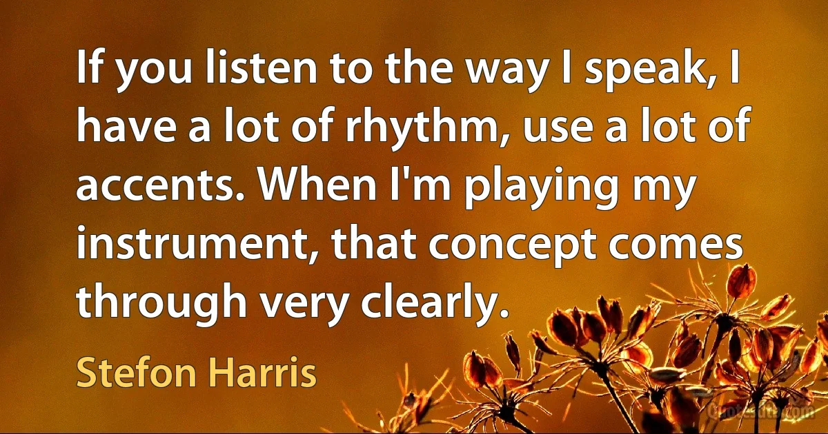 If you listen to the way I speak, I have a lot of rhythm, use a lot of accents. When I'm playing my instrument, that concept comes through very clearly. (Stefon Harris)