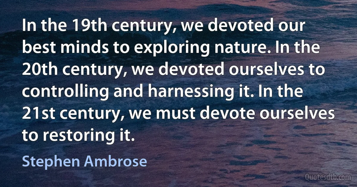 In the 19th century, we devoted our best minds to exploring nature. In the 20th century, we devoted ourselves to controlling and harnessing it. In the 21st century, we must devote ourselves to restoring it. (Stephen Ambrose)