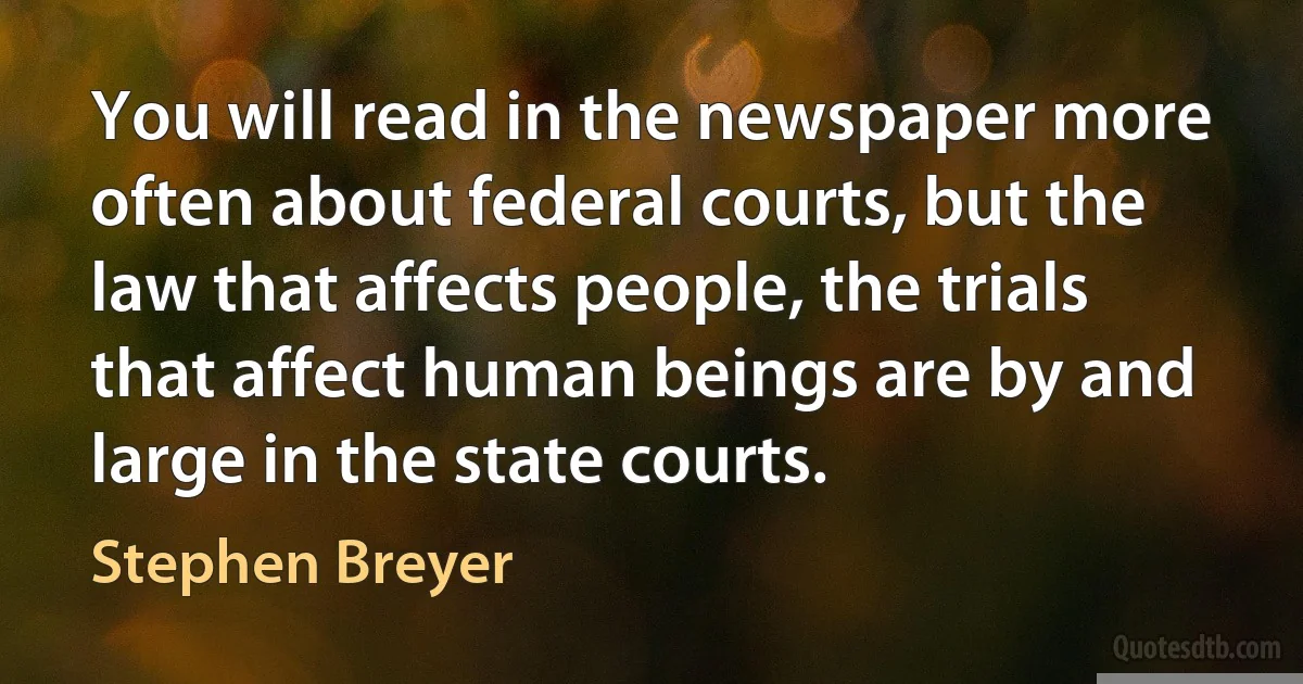 You will read in the newspaper more often about federal courts, but the law that affects people, the trials that affect human beings are by and large in the state courts. (Stephen Breyer)