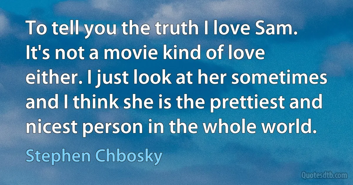 To tell you the truth I love Sam. It's not a movie kind of love either. I just look at her sometimes and I think she is the prettiest and nicest person in the whole world. (Stephen Chbosky)