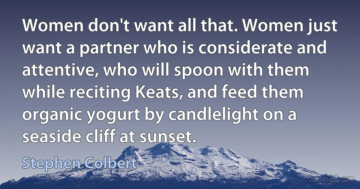 Women don't want all that. Women just want a partner who is considerate and attentive, who will spoon with them while reciting Keats, and feed them organic yogurt by candlelight on a seaside cliff at sunset. (Stephen Colbert)