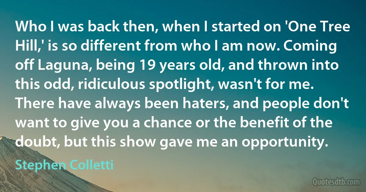 Who I was back then, when I started on 'One Tree Hill,' is so different from who I am now. Coming off Laguna, being 19 years old, and thrown into this odd, ridiculous spotlight, wasn't for me. There have always been haters, and people don't want to give you a chance or the benefit of the doubt, but this show gave me an opportunity. (Stephen Colletti)