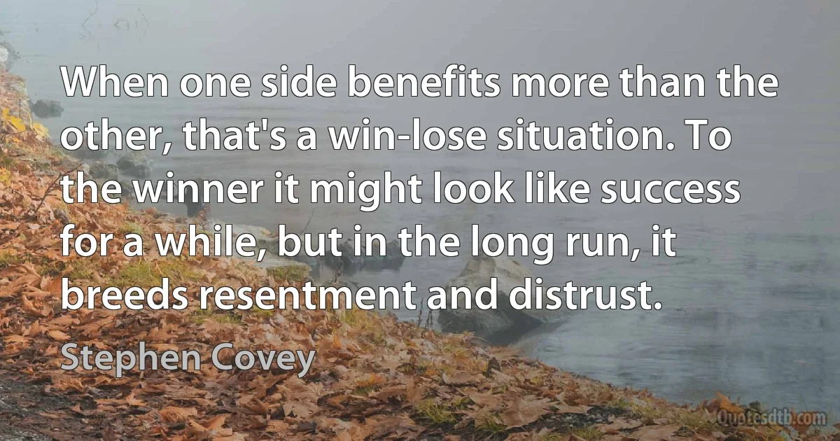 When one side benefits more than the other, that's a win-lose situation. To the winner it might look like success for a while, but in the long run, it breeds resentment and distrust. (Stephen Covey)