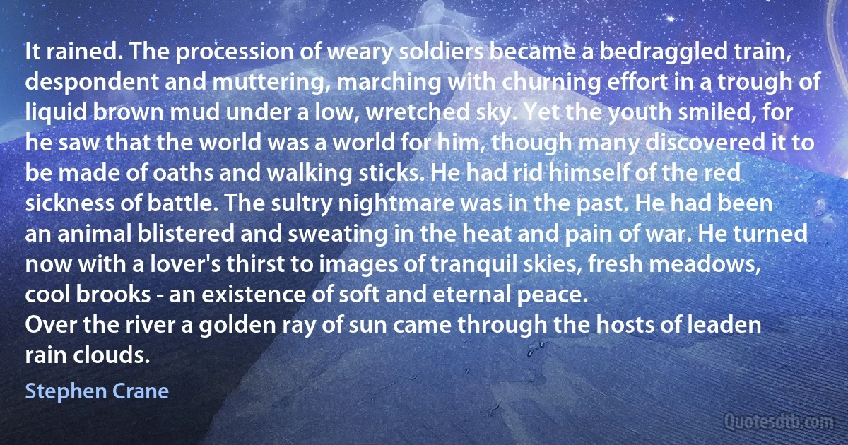 It rained. The procession of weary soldiers became a bedraggled train, despondent and muttering, marching with churning effort in a trough of liquid brown mud under a low, wretched sky. Yet the youth smiled, for he saw that the world was a world for him, though many discovered it to be made of oaths and walking sticks. He had rid himself of the red sickness of battle. The sultry nightmare was in the past. He had been an animal blistered and sweating in the heat and pain of war. He turned now with a lover's thirst to images of tranquil skies, fresh meadows, cool brooks - an existence of soft and eternal peace.
Over the river a golden ray of sun came through the hosts of leaden rain clouds. (Stephen Crane)