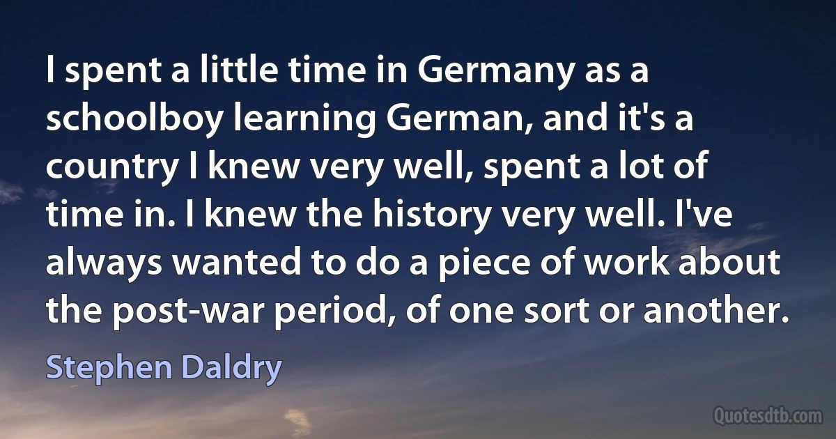 I spent a little time in Germany as a schoolboy learning German, and it's a country I knew very well, spent a lot of time in. I knew the history very well. I've always wanted to do a piece of work about the post-war period, of one sort or another. (Stephen Daldry)