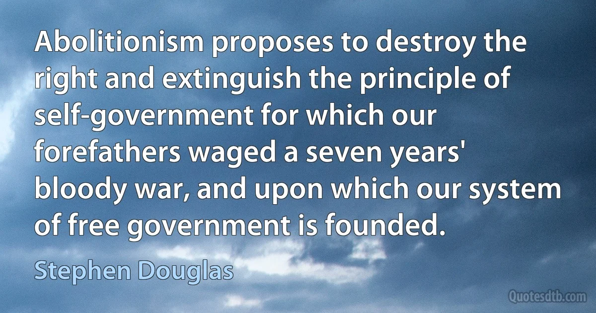 Abolitionism proposes to destroy the right and extinguish the principle of self-government for which our forefathers waged a seven years' bloody war, and upon which our system of free government is founded. (Stephen Douglas)