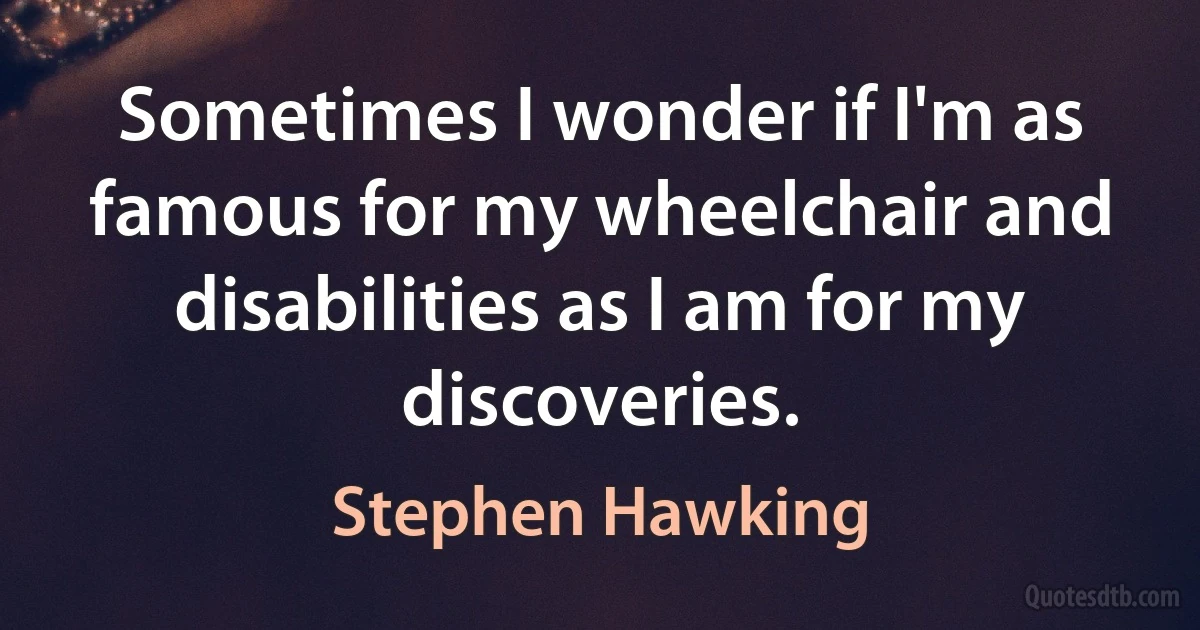 Sometimes I wonder if I'm as famous for my wheelchair and disabilities as I am for my discoveries. (Stephen Hawking)