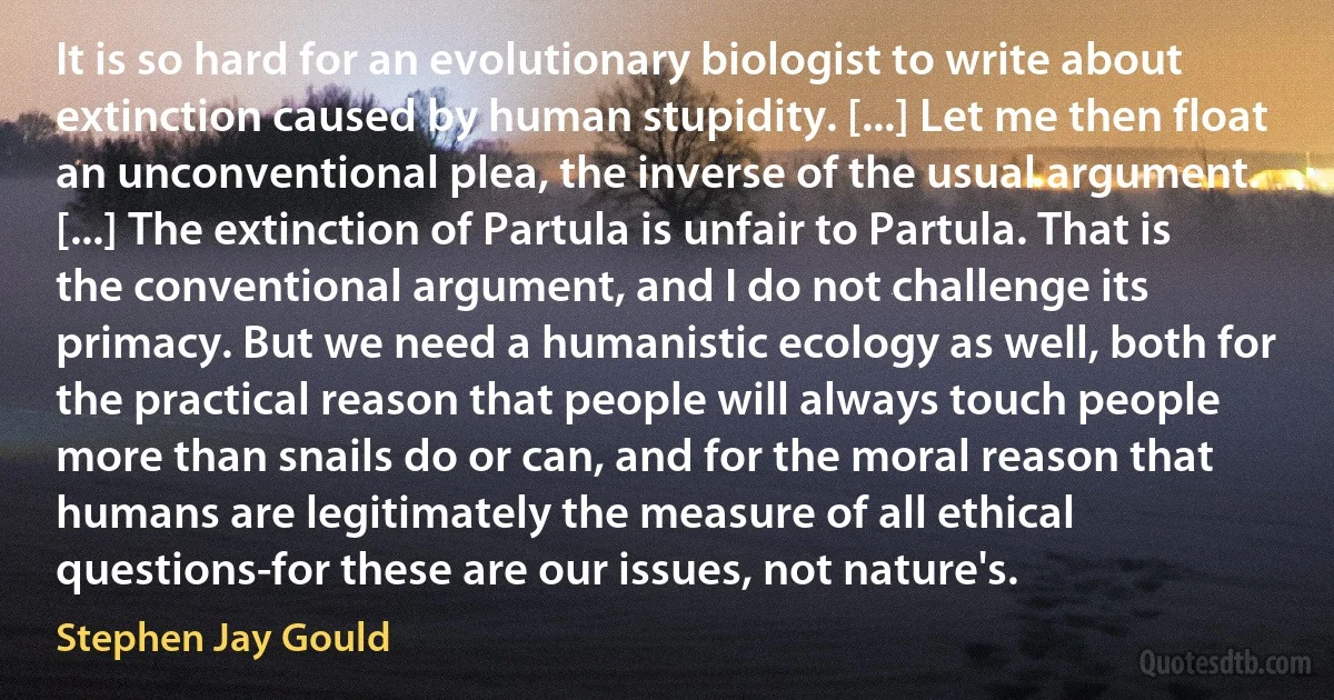 It is so hard for an evolutionary biologist to write about extinction caused by human stupidity. [...] Let me then float an unconventional plea, the inverse of the usual argument. [...] The extinction of Partula is unfair to Partula. That is the conventional argument, and I do not challenge its primacy. But we need a humanistic ecology as well, both for the practical reason that people will always touch people more than snails do or can, and for the moral reason that humans are legitimately the measure of all ethical questions-for these are our issues, not nature's. (Stephen Jay Gould)