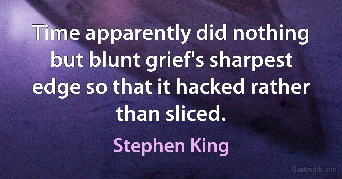 Time apparently did nothing but blunt grief's sharpest edge so that it hacked rather than sliced. (Stephen King)