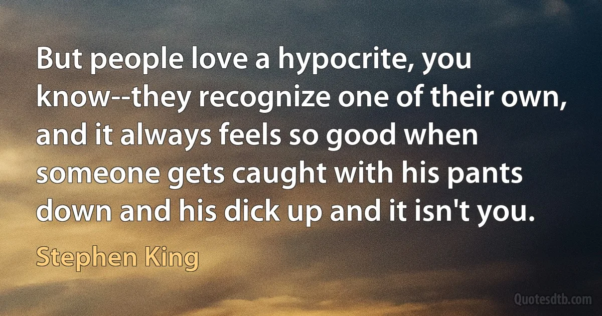 But people love a hypocrite, you know--they recognize one of their own, and it always feels so good when someone gets caught with his pants down and his dick up and it isn't you. (Stephen King)