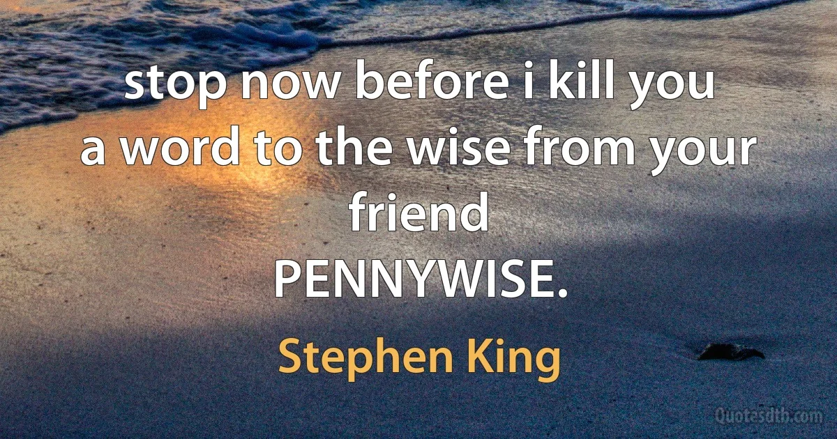 stop now before i kill you
a word to the wise from your friend
PENNYWISE. (Stephen King)