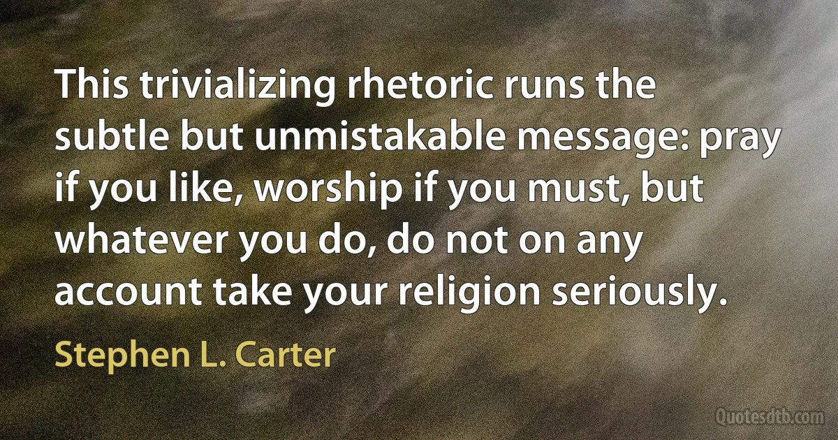 This trivializing rhetoric runs the subtle but unmistakable message: pray if you like, worship if you must, but whatever you do, do not on any account take your religion seriously. (Stephen L. Carter)